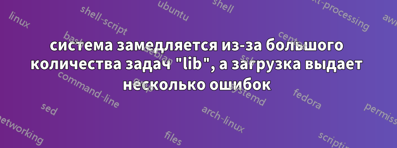 система замедляется из-за большого количества задач "lib", а загрузка выдает несколько ошибок