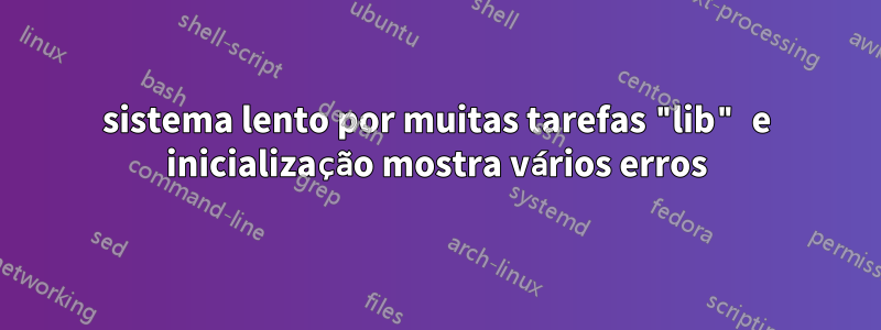 sistema lento por muitas tarefas "lib" e inicialização mostra vários erros