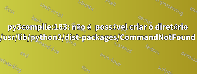 py3compile:183: não é possível criar o diretório /usr/lib/python3/dist-packages/CommandNotFound