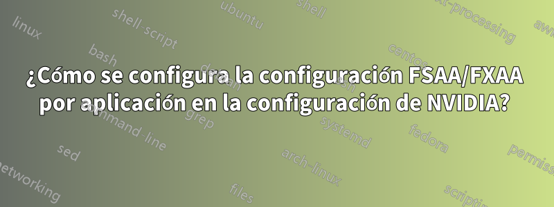 ¿Cómo se configura la configuración FSAA/FXAA por aplicación en la configuración de NVIDIA?