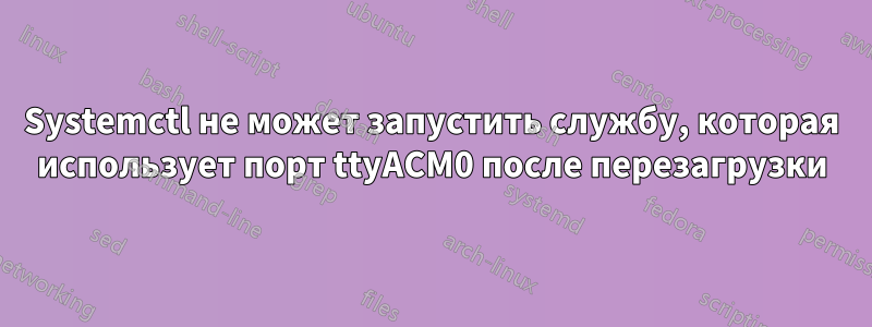 Systemctl не может запустить службу, которая использует порт ttyACM0 после перезагрузки