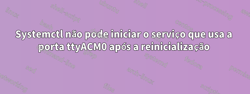 Systemctl não pode iniciar o serviço que usa a porta ttyACM0 após a reinicialização