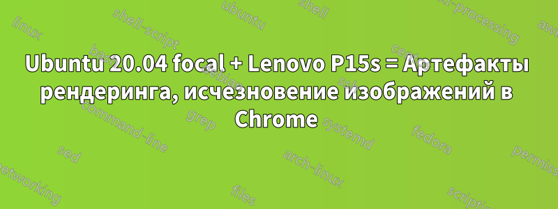 Ubuntu 20.04 focal + Lenovo P15s = Артефакты рендеринга, исчезновение изображений в Chrome