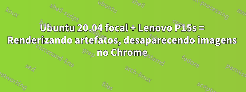 Ubuntu 20.04 focal + Lenovo P15s = Renderizando artefatos, desaparecendo imagens no Chrome