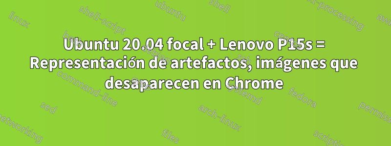 Ubuntu 20.04 focal + Lenovo P15s = Representación de artefactos, imágenes que desaparecen en Chrome