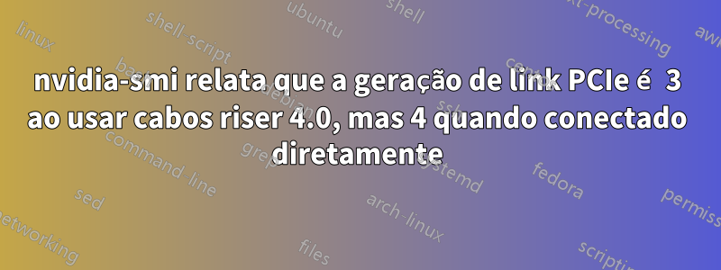 nvidia-smi relata que a geração de link PCIe é 3 ao usar cabos riser 4.0, mas 4 quando conectado diretamente