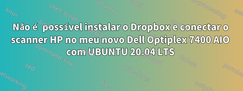 Não é possível instalar o Dropbox e conectar o scanner HP no meu novo Dell Optiplex 7400 AIO com UBUNTU 20.04 LTS