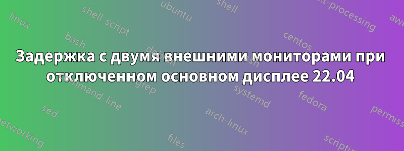 Задержка с двумя внешними мониторами при отключенном основном дисплее 22.04