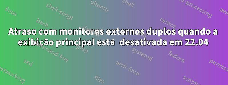 Atraso com monitores externos duplos quando a exibição principal está desativada em 22.04