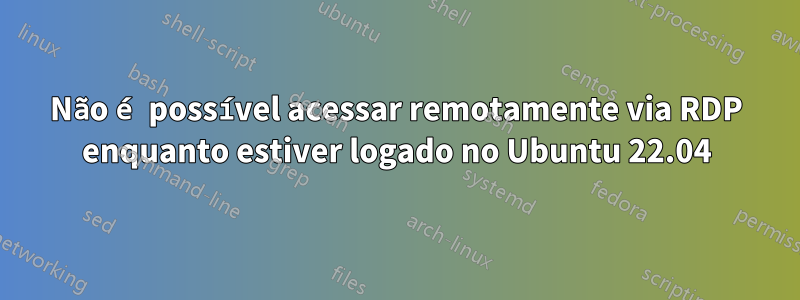 Não é possível acessar remotamente via RDP enquanto estiver logado no Ubuntu 22.04