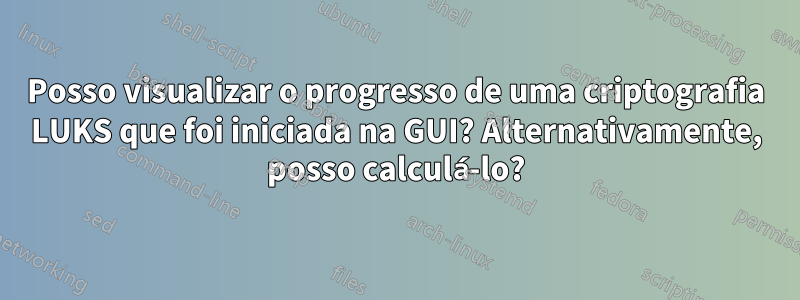 Posso visualizar o progresso de uma criptografia LUKS que foi iniciada na GUI? Alternativamente, posso calculá-lo?