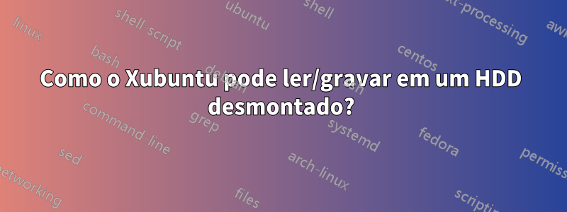 Como o Xubuntu pode ler/gravar em um HDD desmontado?