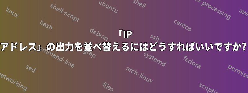 「IP アドレス」の出力を並べ替えるにはどうすればいいですか?