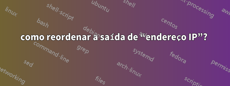 como reordenar a saída de “endereço IP”?