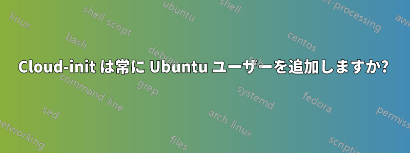 Cloud-init は常に Ubuntu ユーザーを追加しますか?