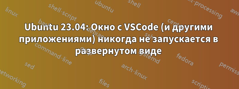 Ubuntu 23.04: Окно с VSCode (и другими приложениями) никогда не запускается в развернутом виде