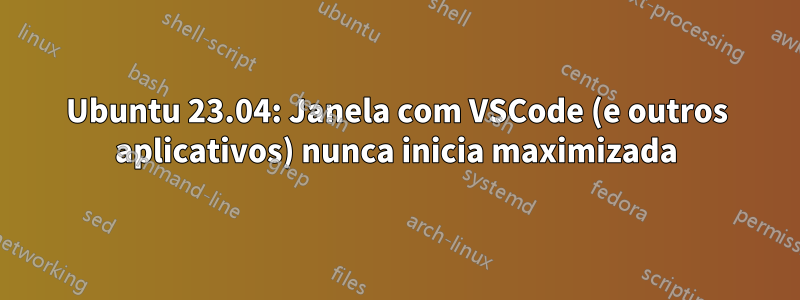 Ubuntu 23.04: Janela com VSCode (e outros aplicativos) nunca inicia maximizada