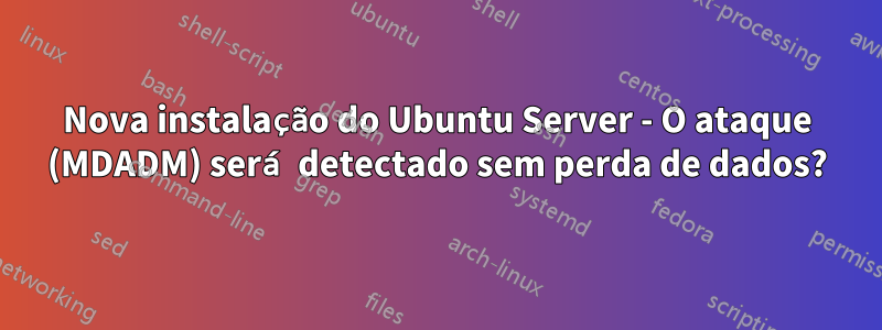 Nova instalação do Ubuntu Server - O ataque (MDADM) será detectado sem perda de dados?