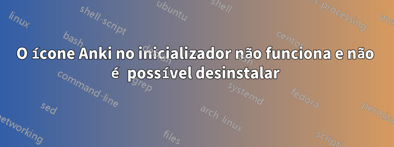 O ícone Anki no inicializador não funciona e não é possível desinstalar