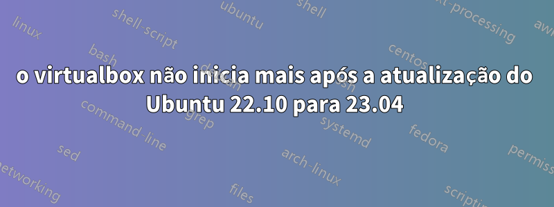 o virtualbox não inicia mais após a atualização do Ubuntu 22.10 para 23.04