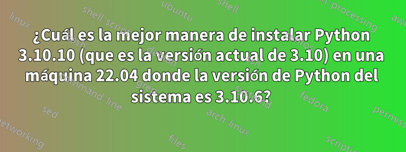 ¿Cuál es la mejor manera de instalar Python 3.10.10 (que es la versión actual de 3.10) en una máquina 22.04 donde la versión de Python del sistema es 3.10.6?