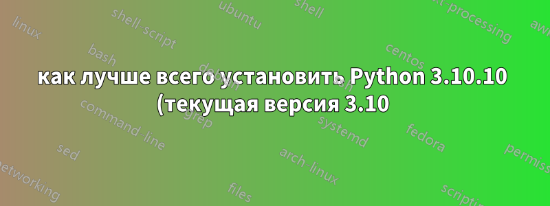 как лучше всего установить Python 3.10.10 (текущая версия 3.10) на машину 22.04, где системная версия Python — 3.10.6