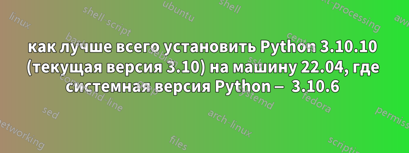 как лучше всего установить Python 3.10.10 (текущая версия 3.10) на машину 22.04, где системная версия Python — 3.10.6