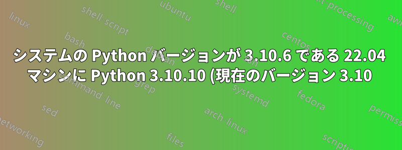 システムの Python バージョンが 3.10.6 である 22.04 マシンに Python 3.10.10 (現在のバージョン 3.10) をインストールする最適な方法は何ですか。