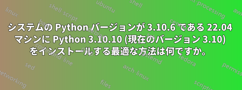 システムの Python バージョンが 3.10.6 である 22.04 マシンに Python 3.10.10 (現在のバージョン 3.10) をインストールする最適な方法は何ですか。