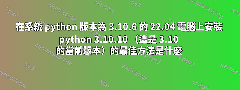 在系統 python 版本為 3.10.6 的 22.04 電腦上安裝 python 3.10.10 （這是 3.10 的當前版本）的最佳方法是什麼