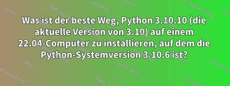 Was ist der beste Weg, Python 3.10.10 (die aktuelle Version von 3.10) auf einem 22.04-Computer zu installieren, auf dem die Python-Systemversion 3.10.6 ist?