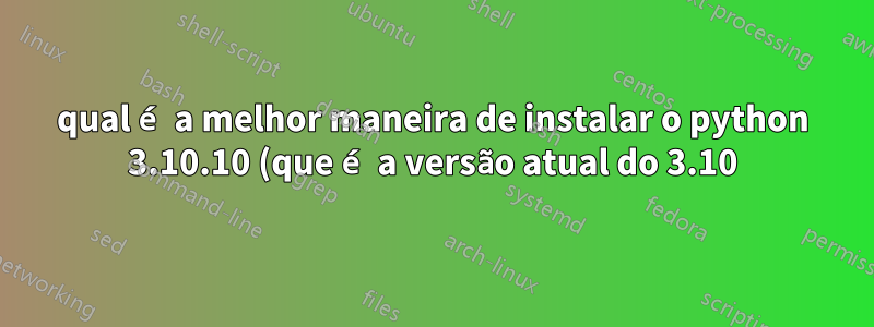 qual é a melhor maneira de instalar o python 3.10.10 (que é a versão atual do 3.10) em uma máquina 22.04 onde a versão do python do sistema é 3.10.6