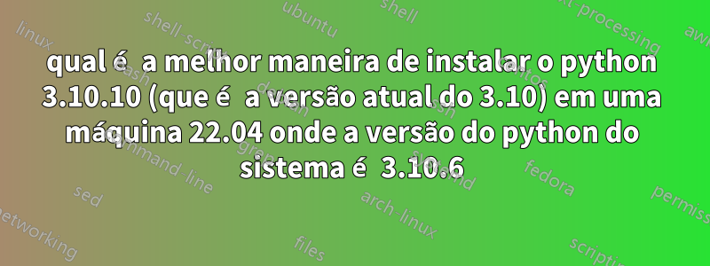 qual é a melhor maneira de instalar o python 3.10.10 (que é a versão atual do 3.10) em uma máquina 22.04 onde a versão do python do sistema é 3.10.6