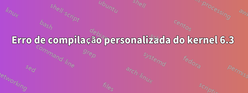 Erro de compilação personalizada do kernel 6.3