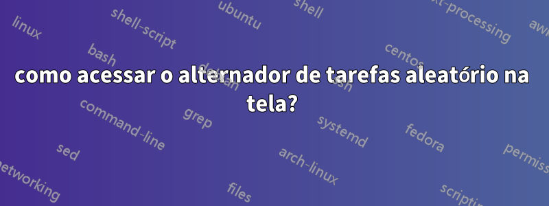 como acessar o alternador de tarefas aleatório na tela?