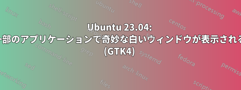 Ubuntu 23.04: 一部のアプリケーションで奇妙な白いウィンドウが表示される (GTK4)