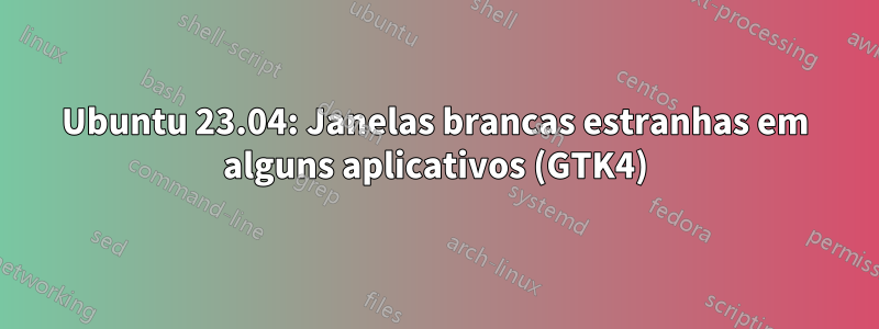 Ubuntu 23.04: Janelas brancas estranhas em alguns aplicativos (GTK4)