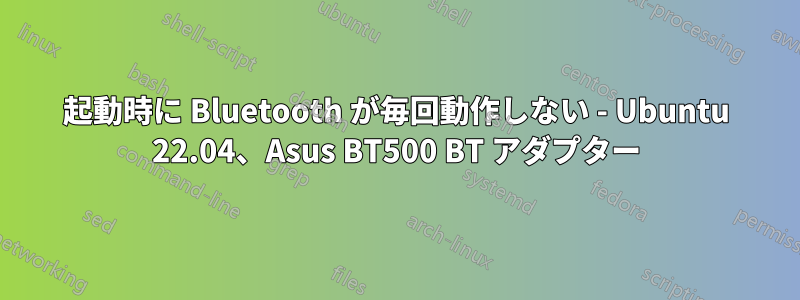 起動時に Bluetooth が毎回動作しない - Ubuntu 22.04、Asus BT500 BT アダプター