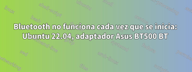 Bluetooth no funciona cada vez que se inicia: Ubuntu 22.04, adaptador Asus BT500 BT