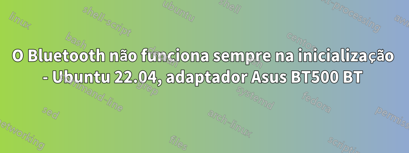 O Bluetooth não funciona sempre na inicialização - Ubuntu 22.04, adaptador Asus BT500 BT