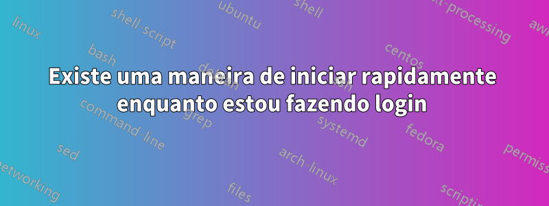 Existe uma maneira de iniciar rapidamente enquanto estou fazendo login