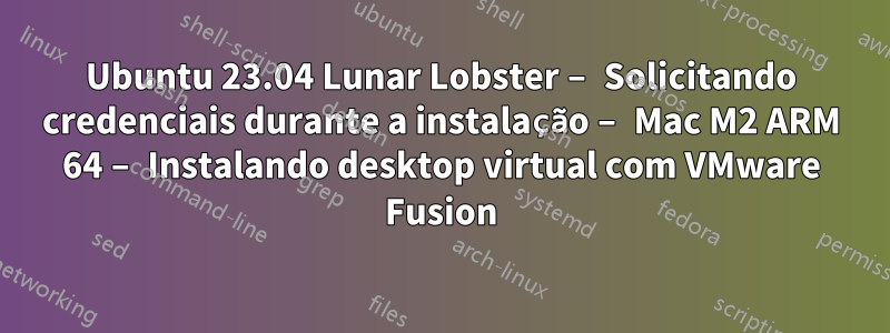 Ubuntu 23.04 Lunar Lobster – Solicitando credenciais durante a instalação – Mac M2 ARM 64 – Instalando desktop virtual com VMware Fusion