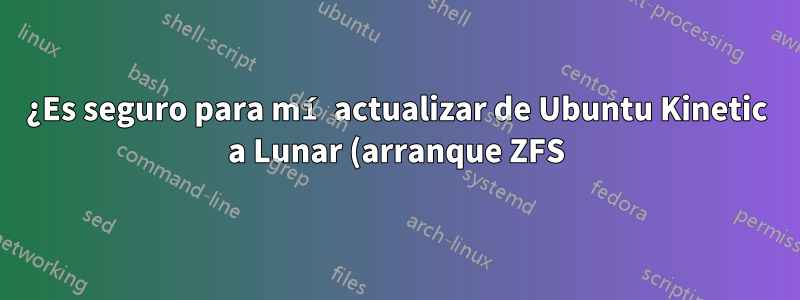 ¿Es seguro para mí actualizar de Ubuntu Kinetic a Lunar (arranque ZFS)?