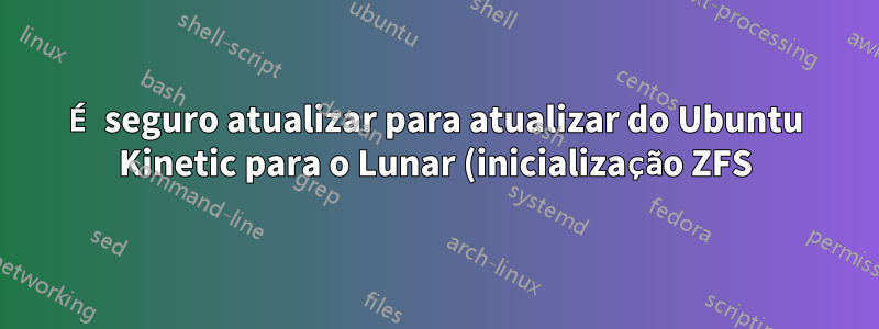 É seguro atualizar para atualizar do Ubuntu Kinetic para o Lunar (inicialização ZFS)