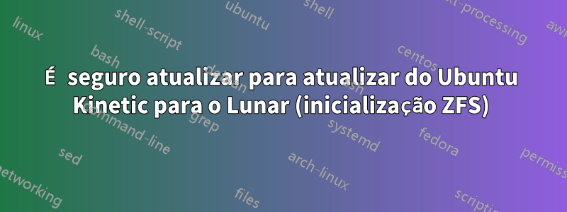 É seguro atualizar para atualizar do Ubuntu Kinetic para o Lunar (inicialização ZFS)