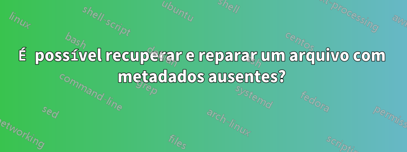 É possível recuperar e reparar um arquivo com metadados ausentes?