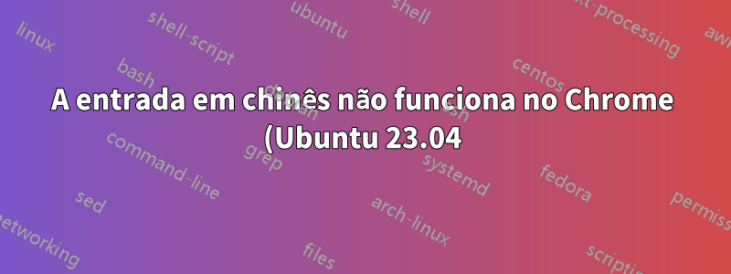 A entrada em chinês não funciona no Chrome (Ubuntu 23.04)