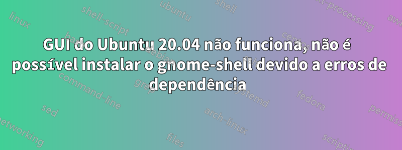 GUI do Ubuntu 20.04 não funciona, não é possível instalar o gnome-shell devido a erros de dependência 