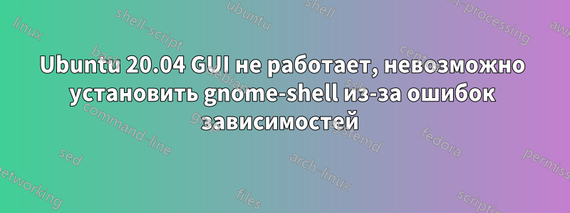 Ubuntu 20.04 GUI не работает, невозможно установить gnome-shell из-за ошибок зависимостей 