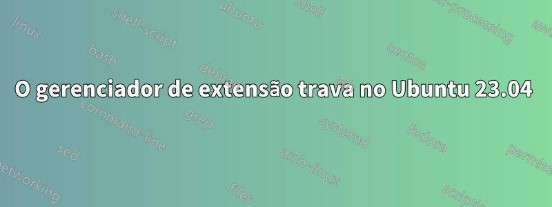 O gerenciador de extensão trava no Ubuntu 23.04